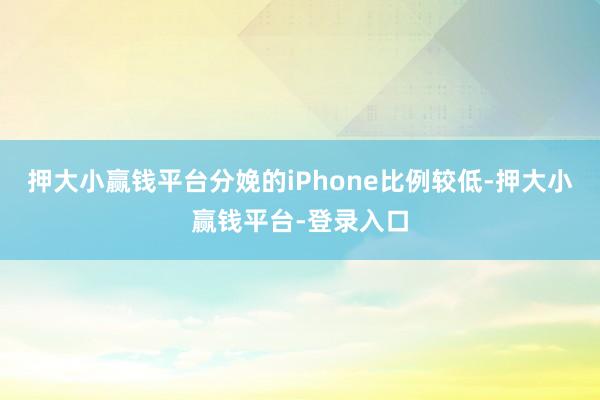 押大小赢钱平台分娩的iPhone比例较低-押大小赢钱平台-登录入口