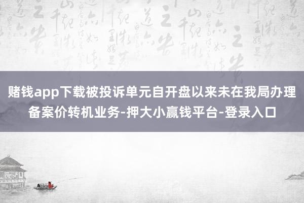 赌钱app下载被投诉单元自开盘以来未在我局办理备案价转机业务-押大小赢钱平台-登录入口