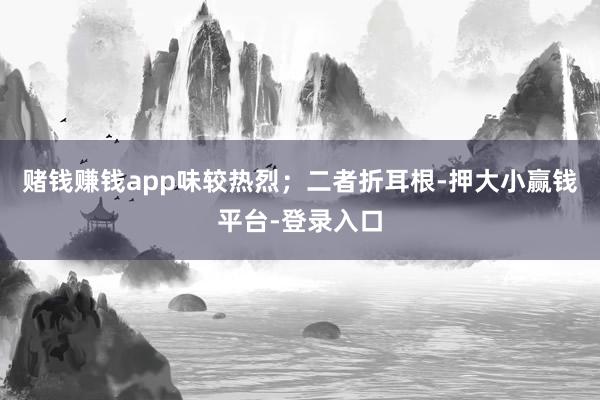 赌钱赚钱app味较热烈；二者折耳根-押大小赢钱平台-登录入口
