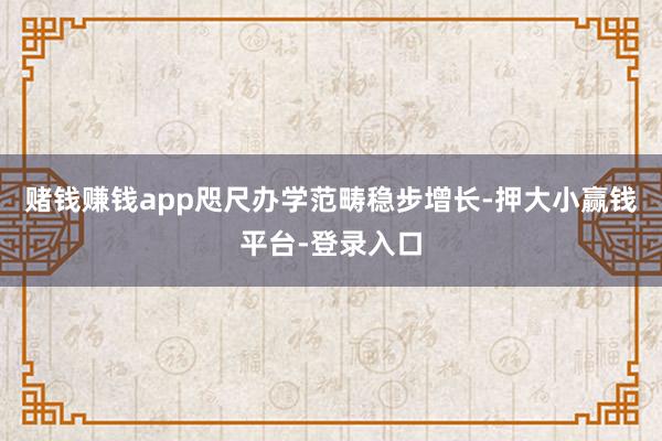 赌钱赚钱app咫尺办学范畴稳步增长-押大小赢钱平台-登录入口