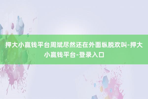 押大小赢钱平台周斌尽然还在外面纵脱欢叫-押大小赢钱平台-登录入口