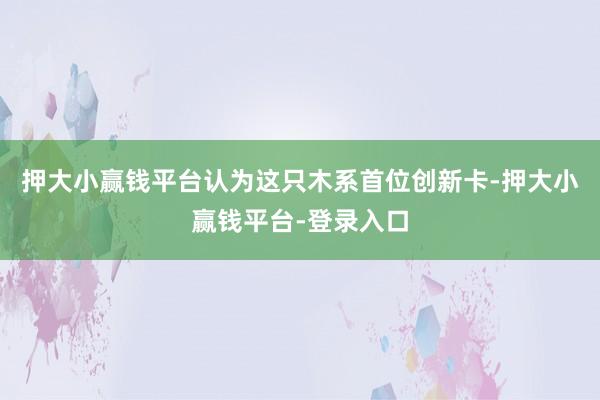 押大小赢钱平台认为这只木系首位创新卡-押大小赢钱平台-登录入口