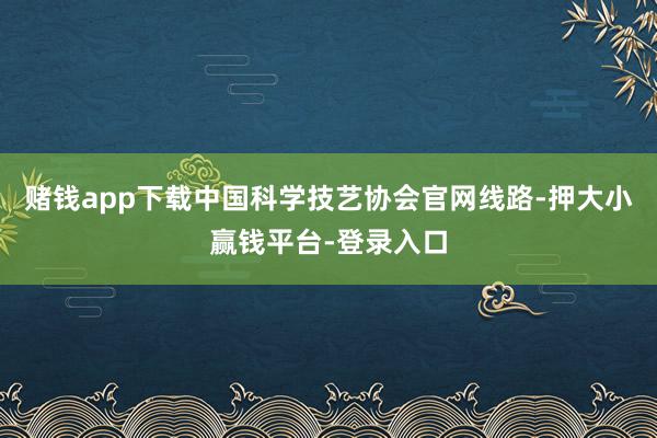 赌钱app下载中国科学技艺协会官网线路-押大小赢钱平台-登录入口