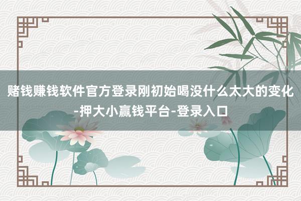 赌钱赚钱软件官方登录刚初始喝没什么太大的变化-押大小赢钱平台-登录入口