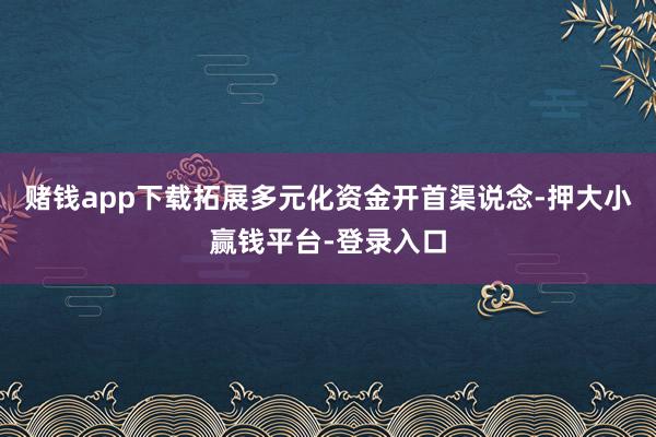 赌钱app下载拓展多元化资金开首渠说念-押大小赢钱平台-登录入口