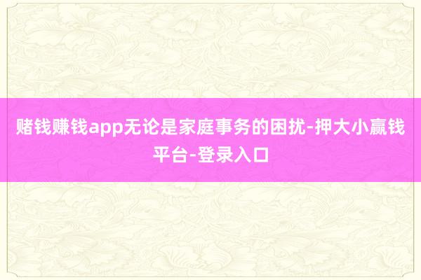 赌钱赚钱app无论是家庭事务的困扰-押大小赢钱平台-登录入口