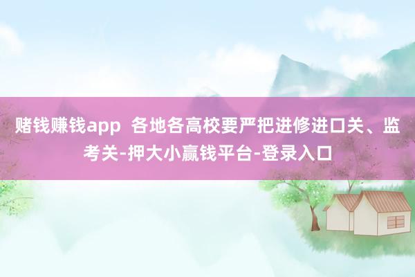 赌钱赚钱app 各地各高校要严把进修进口关、监考关-押大小赢钱平台-登录入口