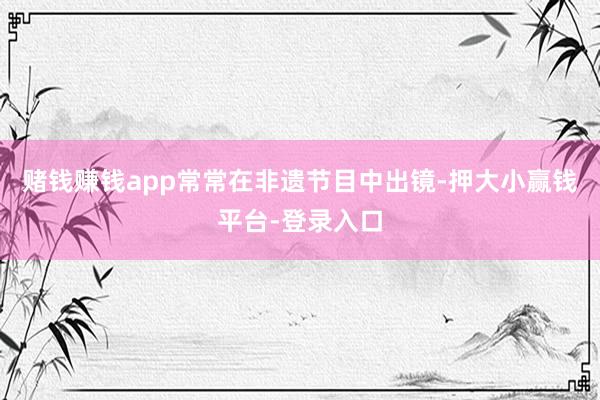 赌钱赚钱app常常在非遗节目中出镜-押大小赢钱平台-登录入口