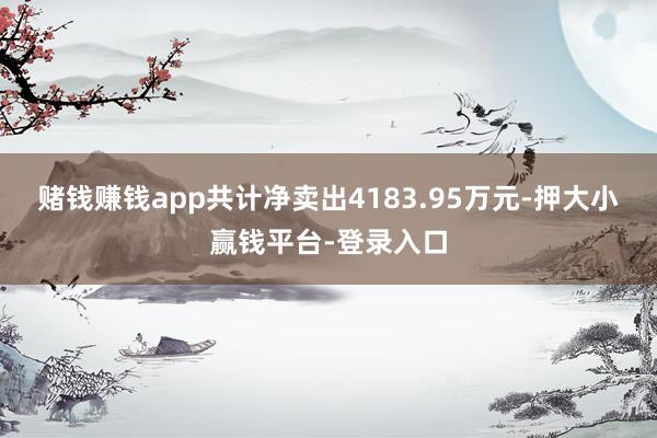 赌钱赚钱app共计净卖出4183.95万元-押大小赢钱平台-登录入口