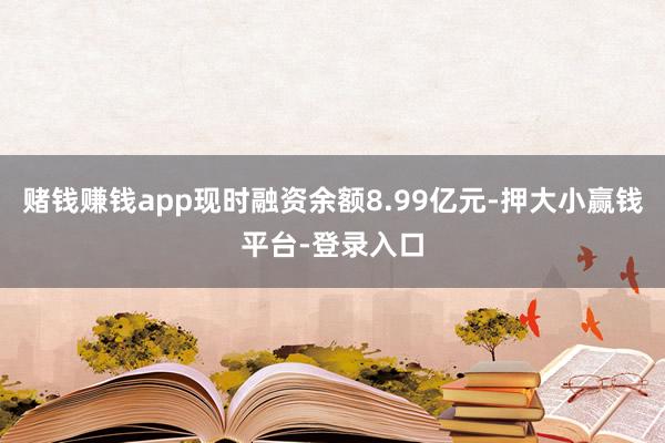 赌钱赚钱app现时融资余额8.99亿元-押大小赢钱平台-登录入口