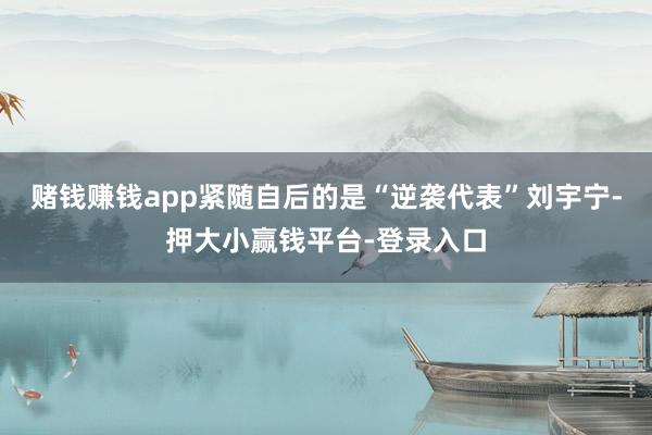 赌钱赚钱app紧随自后的是“逆袭代表”刘宇宁-押大小赢钱平台-登录入口