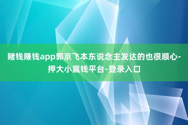 赌钱赚钱app郭京飞本东说念主发达的也很顺心-押大小赢钱平台-登录入口