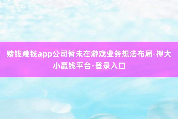 赌钱赚钱app公司暂未在游戏业务想法布局-押大小赢钱平台-登录入口