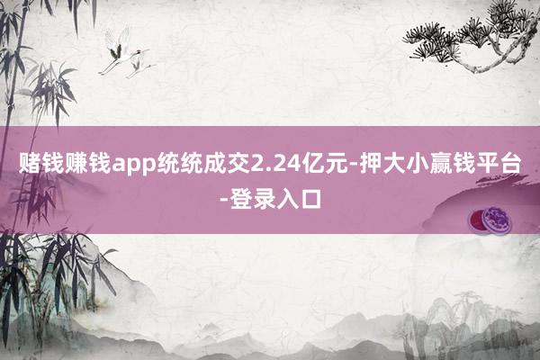 赌钱赚钱app统统成交2.24亿元-押大小赢钱平台-登录入口