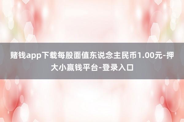 赌钱app下载每股面值东说念主民币1.00元-押大小赢钱平台-登录入口