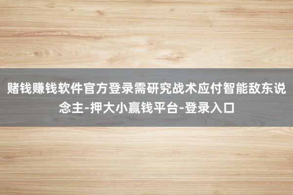 赌钱赚钱软件官方登录需研究战术应付智能敌东说念主-押大小赢钱平台-登录入口