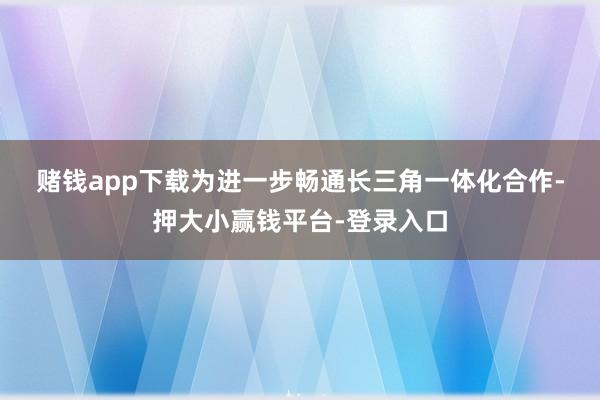 赌钱app下载　　为进一步畅通长三角一体化合作-押大小赢钱平台-登录入口
