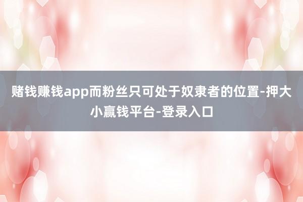 赌钱赚钱app而粉丝只可处于奴隶者的位置-押大小赢钱平台-登录入口