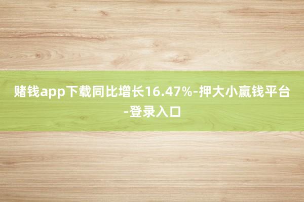 赌钱app下载同比增长16.47%-押大小赢钱平台-登录入口