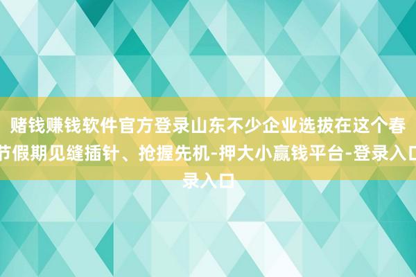 赌钱赚钱软件官方登录山东不少企业选拔在这个春节假期见缝插针、抢握先机-押大小赢钱平台-登录入口
