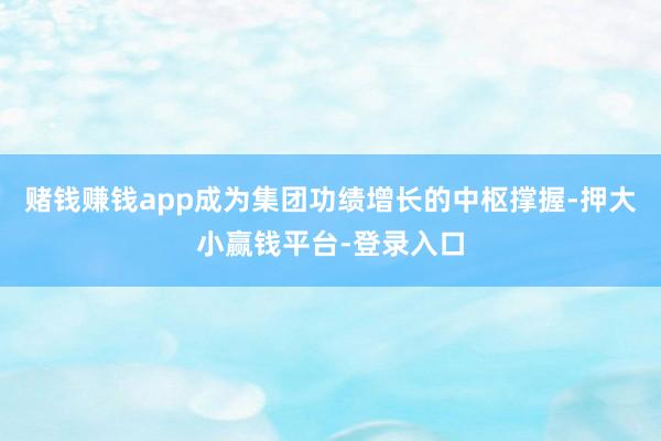 赌钱赚钱app成为集团功绩增长的中枢撑握-押大小赢钱平台-登录入口