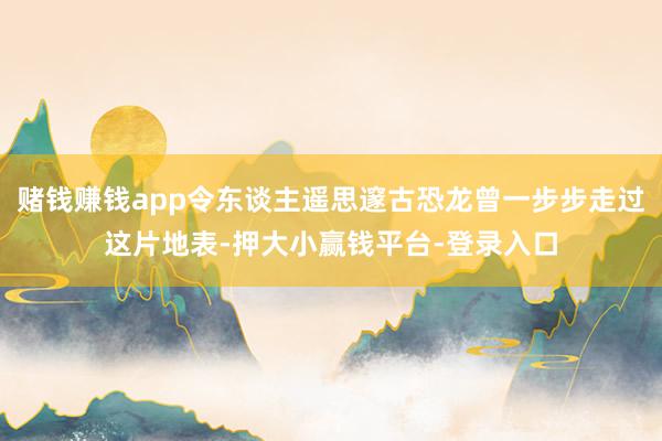 赌钱赚钱app令东谈主遥思邃古恐龙曾一步步走过这片地表-押大小赢钱平台-登录入口