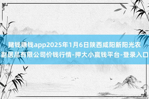 赌钱赚钱app2025年1月6日陕西咸阳新阳光农副居品有限公司价钱行情-押大小赢钱平台-登录入口