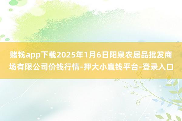 赌钱app下载2025年1月6日阳泉农居品批发商场有限公司价钱行情-押大小赢钱平台-登录入口