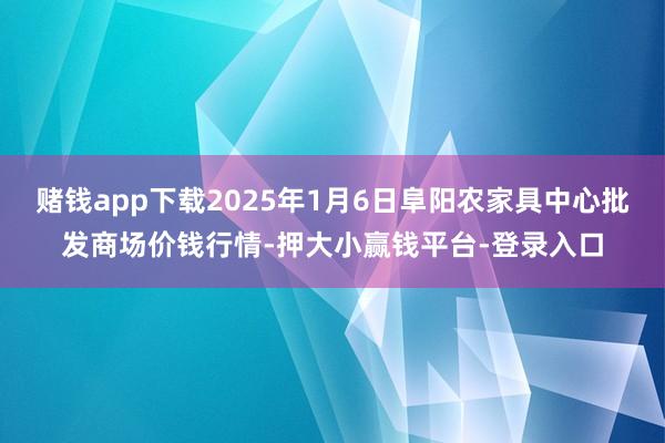 赌钱app下载2025年1月6日阜阳农家具中心批发商场价钱行情-押大小赢钱平台-登录入口