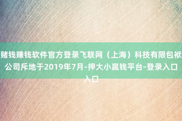 赌钱赚钱软件官方登录飞联网（上海）科技有限包袱公司斥地于2019年7月-押大小赢钱平台-登录入口