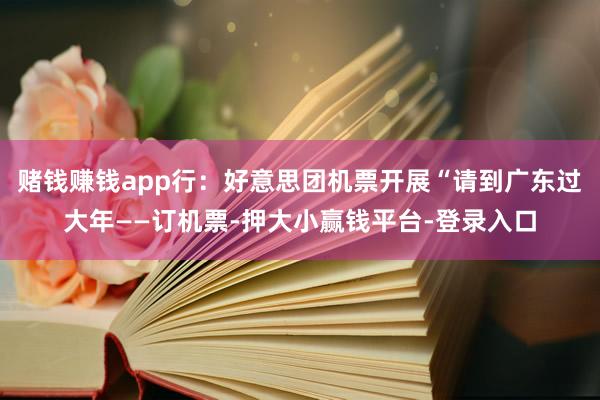 赌钱赚钱app行:好意思团机票开展“请到广东过大年——订机票-押大小赢钱平台-登录入口