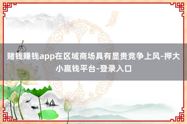 赌钱赚钱app在区域商场具有显贵竞争上风-押大小赢钱平台-登录入口