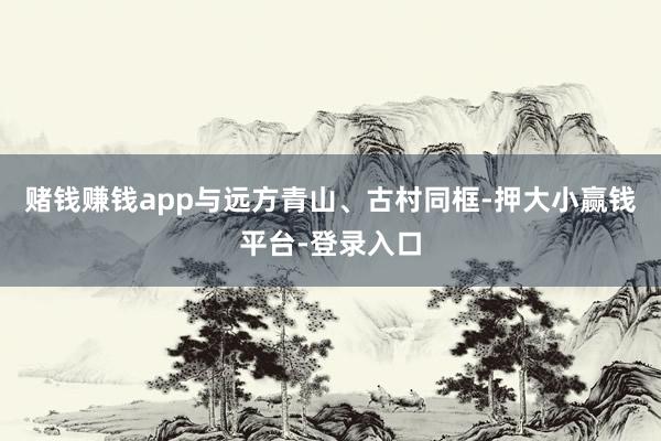 赌钱赚钱app与远方青山、古村同框-押大小赢钱平台-登录入口