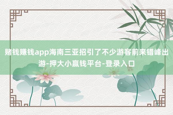 赌钱赚钱app海南三亚招引了不少游客前来错峰出游-押大小赢钱平台-登录入口