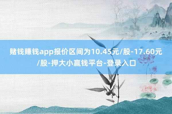 赌钱赚钱app报价区间为10.45元/股-17.60元/股-押大小赢钱平台-登录入口