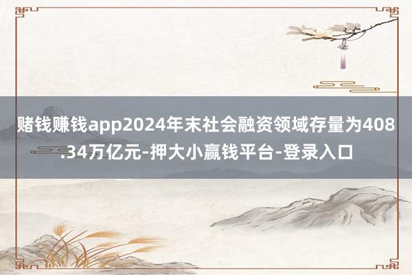 赌钱赚钱app2024年末社会融资领域存量为408.34万亿元-押大小赢钱平台-登录入口
