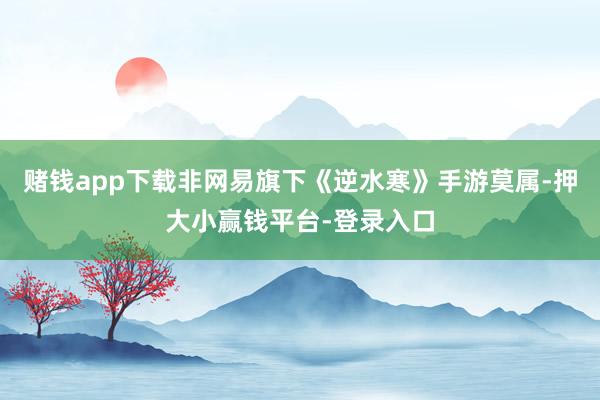 赌钱app下载非网易旗下《逆水寒》手游莫属-押大小赢钱平台-登录入口