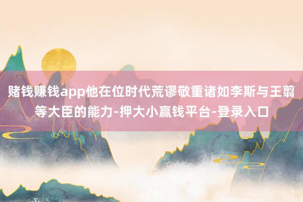 赌钱赚钱app他在位时代荒谬敬重诸如李斯与王翦等大臣的能力-押大小赢钱平台-登录入口