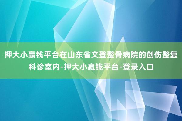 押大小赢钱平台在山东省文登整骨病院的创伤整复科诊室内-押大小赢钱平台-登录入口