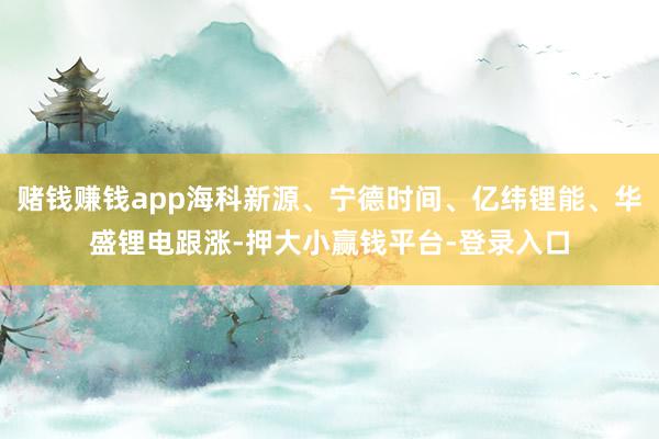 赌钱赚钱app海科新源、宁德时间、亿纬锂能、华盛锂电跟涨-押大小赢钱平台-登录入口