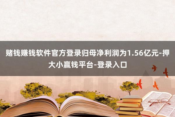 赌钱赚钱软件官方登录归母净利润为1.56亿元-押大小赢钱平台-登录入口