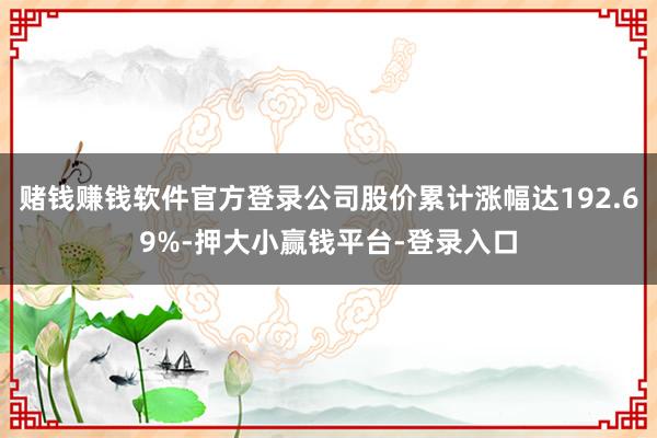 赌钱赚钱软件官方登录公司股价累计涨幅达192.69%-押大小赢钱平台-登录入口