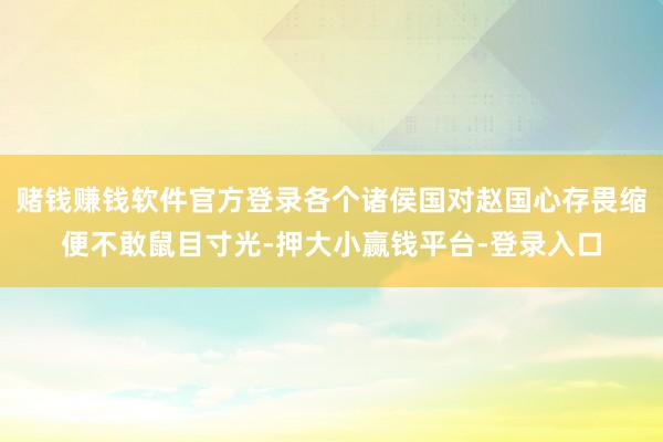 赌钱赚钱软件官方登录各个诸侯国对赵国心存畏缩便不敢鼠目寸光-押大小赢钱平台-登录入口
