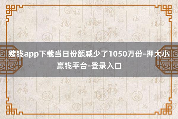 赌钱app下载当日份额减少了1050万份-押大小赢钱平台-登录入口