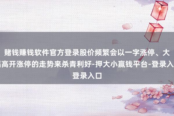 赌钱赚钱软件官方登录股价频繁会以一字涨停、大幅高开涨停的走势来杀青利好-押大小赢钱平台-登录入口