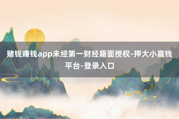 赌钱赚钱app未经第一财经籍面授权-押大小赢钱平台-登录入口
