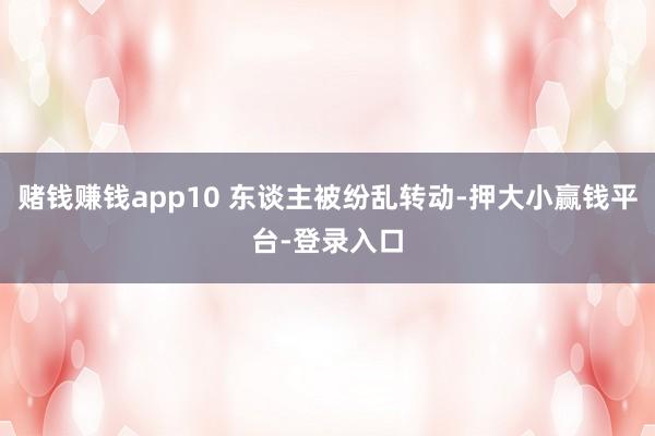 赌钱赚钱app10 东谈主被纷乱转动-押大小赢钱平台-登录入口