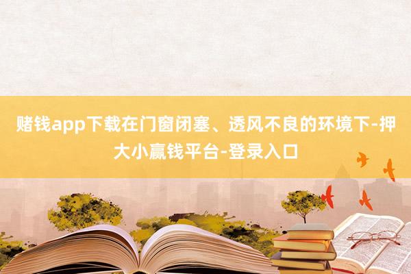赌钱app下载在门窗闭塞、透风不良的环境下-押大小赢钱平台-登录入口