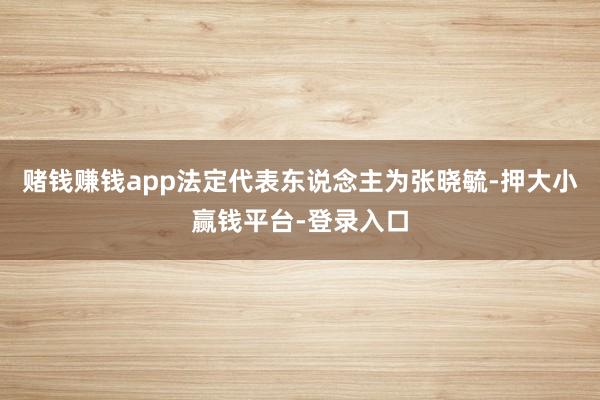 赌钱赚钱app法定代表东说念主为张晓毓-押大小赢钱平台-登录入口