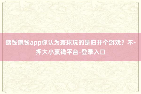 赌钱赚钱app你认为寰球玩的是归并个游戏？不-押大小赢钱平台-登录入口
